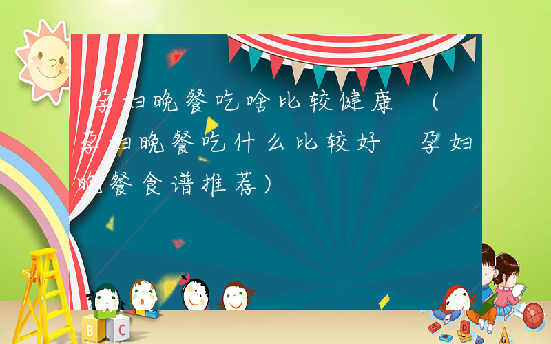 孕妇晚餐吃啥比较健康 (孕妇晚餐吃什么比较好 孕妇晚餐食谱推荐)